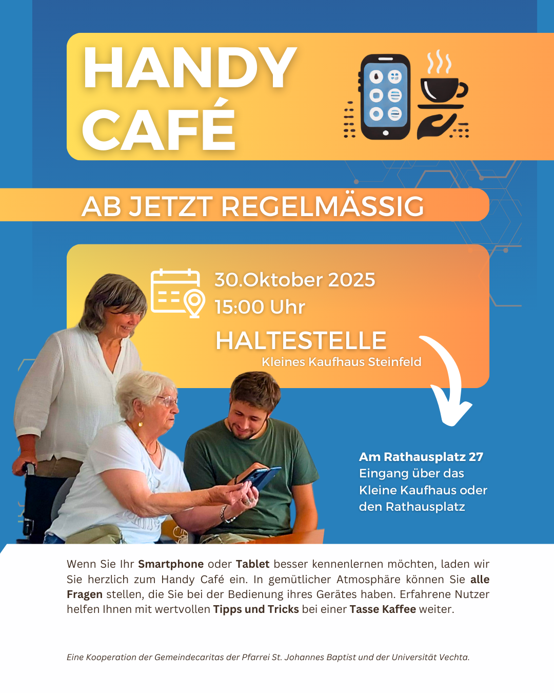 "Werbegrafik für das Handy-Café in Steinfeld. Oben steht in großen Buchstaben 'Handy Café' neben Symbolen für Smartphone und Kaffeetasse. Darunter der Hinweis 'Ab jetzt regelmäßig'. Veranstaltungsdetails: 28. August 2025, 15:00 Uhr, Haltestelle im Kleinen Kaufhaus Steinfeld, Am Rathausplatz 27. Auf dem Bild helfen ein junger Mann und eine Frau einer älteren Dame beim Umgang mit dem Smartphone. Unten steht ein Einladungstext, der erklärt, dass Besucher:innen in gemütlicher Atmosphäre Fragen zu Smartphone und Tablet stellen können. Logos: Caritas der Pfarrei St. Johannes Baptist und Universität Vechta."